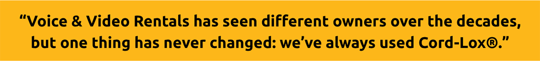 Yellow banner with black text reads Voice Video Rentals has seen different owners over the decades but one thing has never changed weve always used CordLox® TFI Custom Fabrication Yellow banner with black text reads Voice Video Rentals has seen different owners over the decades but one thing has never changed weve always used Cord Lox®
